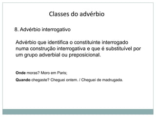 Classes do advérbio
8. Advérbio interrogativo
Advérbio que identifica o constituinte interrogado
numa construção interrogativa e que é substituível por
um grupo adverbial ou preposicional.

Onde moras? Moro em Paris;
Quando chegaste? Cheguei ontem. / Cheguei de madrugada.

 