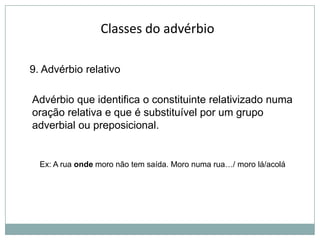 Classes do advérbio
9. Advérbio relativo
Advérbio que identifica o constituinte relativizado numa
oração relativa e que é substituível por um grupo
adverbial ou preposicional.

Ex: A rua onde moro não tem saída. Moro numa rua…/ moro lá/acolá

 