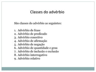 Classes do advérbio
São classes do advérbio as seguintes:
1.
2.
3.
4.
5.
6.
7.
8.
9.

Advérbio de frase
Advérbio de predicado
Advérbio conectivo
Advérbio de afirmação
Advérbio de negação
Advérbio de quantidade e grau
Advérbio de inclusão e exclusão
Advérbio interrogativo
Advérbio relativo

 