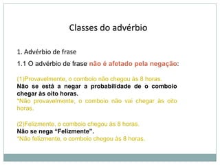 Classes do advérbio
1. Advérbio de frase
1.1 O advérbio de frase não é afetado pela negação:
(1)Provavelmente, o comboio não chegou às 8 horas.
Não se está a negar a probabilidade de o comboio
chegar às oito horas.
*Não provavelmente, o comboio não vai chegar às oito
horas.
(2)Felizmente, o comboio chegou às 8 horas.
Não se nega “Felizmente”.
*Não felizmente, o comboio chegou às 8 horas.

 