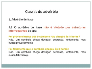Classes do advérbio
1. Advérbio de frase
1.2 O advérbio de frase não é afetado por estruturas
interrogativas do tipo:
Foi provavelmente que o comboio não chegou às 8 horas?
Não. Um comboio chega devagar, depressa, lentamente, mas
nunca provavelmente
Foi felizmente que o comboio chegou às 8 horas?
Não. Um comboio chega devagar, depressa, lentamente, mas
nunca felizmente.

 
