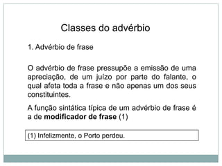 Classes do advérbio
1. Advérbio de frase

O advérbio de frase pressupõe a emissão de uma
apreciação, de um juízo por parte do falante, o
qual afeta toda a frase e não apenas um dos seus
constituintes.
A função sintática típica de um advérbio de frase é
a de modificador de frase (1)
(1) Infelizmente, o Porto perdeu.

 