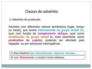 Classes do advérbio
2. Advérbio de predicado
Advérbio com diferentes valores semânticos (lugar, tempo
ou modo), que ocorre internamente ao grupo verbal (1),
quer com função de complemento oblíquo, quer como
modificador do grupo verbal (e, mais raramente, como
predicativo do sujeito), podendo ser afectado pela
negação ou por estruturas interrogativas.

(1) Eles trabalham bem /afincadamente / depressa / devagar…
Cf. com Efetivamente, a canção é muito melodiosa.

 