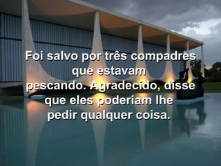 Foi salvo por três compadres que estavam  pescando. Agradecido, disse que eles poderiam lhe  pedir qualquer coisa.  Foi salvo por três compadres que estavam  pescando. Agradecido, disse que eles poderiam lhe  pedir qualquer coisa.  