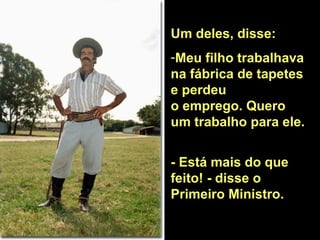 Um deles, disse: Meu filho trabalhava na fábrica de tapetes e perdeu  o emprego. Quero um trabalho para ele.  - Está mais do que feito! - disse o  Primeiro Ministro.  