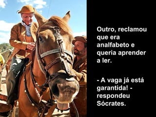 Outro, reclamou que era analfabeto e  queria aprender a ler.  - A vaga já está garantida! - respondeu Sócrates.  