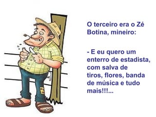 O terceiro era o Zé Botina, mineiro:  - E eu quero um enterro de estadista, com salva de  tiros, flores, banda de música e tudo mais!!!...  