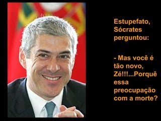 Estupefato, Sócrates perguntou:  - Mas você é tão novo, Zé!!!...Porquê essa preocupação  com a morte? 