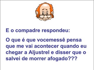 E o compadre respondeu: O que é que vocemessê pensa que me vai acontecer quando eu chegar a Aljustrel e disser que o salvei de morrer afogado??? 