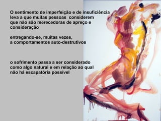 O sentimento de imperfeição e de insuficiência leva a que muitas pessoas  considerem que não são merecedoras de apreço e consideração entregando-se, muitas vezes, a comportamentos auto-destrutivos o sofrimento passa a ser considerado como algo natural e em relação ao qual não há escapatória possível 