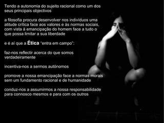 Tendo a autonomia do sujeito racional como um dos seus principais objectivos a filosofia procura desenvolver nos indivíduos uma atitude crítica face aos valores e às normas sociais, com vista à emancipação do homem face a tudo o que possa limitar a sua liberdade e é aí que a   Ética  “entra em campo”: faz-nos reflectir acerca do que somos verdadeiramente incentiva-nos a sermos autónomos promove a nossa emancipação face a normas morais sem um fundamento racional e de humanidade conduz-nos a assumirmos a nossa responsabilidade para connosco mesmos e para com os outros 