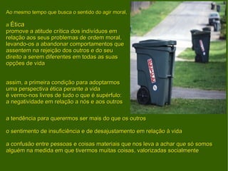 Ao mesmo tempo que busca o sentido do agir moral, a  Ética promove a atitude crítica dos indivíduos em relação aos seus problemas de ordem moral, levando-os a abandonar comportamentos que assentem na rejeição dos outros e do seu direito a serem diferentes em todas as suas opções de vida assim, a primeira condição para adoptarmos uma perspectiva ética perante a vida é vermo-nos livres de tudo o que é supérfulo: a negatividade em relação a nós e aos outros a tendência para querermos ser mais do que os outros o sentimento de insuficiência e de desajustamento em relação à vida a confusão entre pessoas e coisas materiais que nos leva a achar que só somos alguém na medida em que tivermos muitas coisas, valorizadas socialmente 