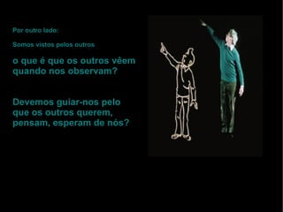 Por outro lado: Somos vistos pelos outros o que é que os outros vêem quando nos observam? Devemos guiar-nos pelo que os outros querem, pensam, esperam de nós? 