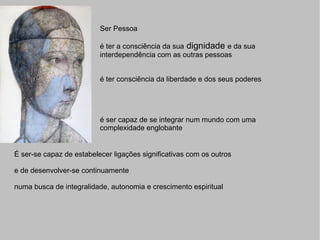 Ser Pessoa é ter a consciência da sua  dignidade  e da sua interdependência com as outras pessoas é ter consciência da liberdade e dos seus poderes é ser capaz de se integrar num mundo com uma complexidade englobante É ser-se capaz de estabelecer ligações significativas com os outros e de desenvolver-se continuamente numa busca de integralidade, autonomia e crescimento espiritual 