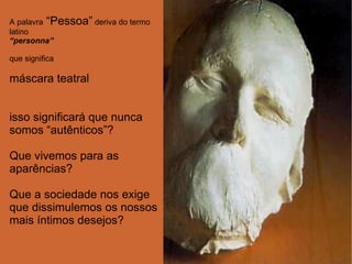 A palavra  “Pessoa”  deriva do termo latino  “ personna” que significa máscara teatral isso significará que nunca somos “autênticos”? Que vivemos para as aparências? Que a sociedade nos exige que dissimulemos os nossos mais íntimos desejos? 