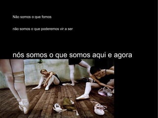 Não somos o que fomos não somos o que poderemos vir a ser nós somos o que somos aqui e agora 