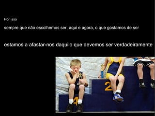 Por isso sempre que não escolhemos ser, aqui e agora, o que gostamos de ser estamos a afastar-nos daquilo que devemos ser verdadeiramente 