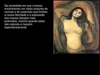 Na sociedade em que vivemos encontramos um vasto conjunto de normas e de costumes que limitam a nossa liberdade e a expressão dos nossos desejos mais profundos, mesmo quando estes são naturais e nascem espontaneamente  