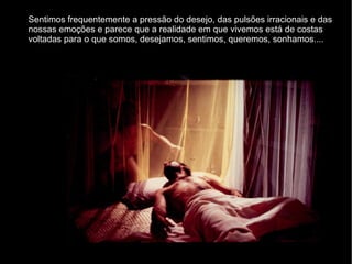 Sentimos frequentemente a pressão do desejo, das pulsões irracionais e das nossas emoções e parece que a realidade em que vivemos está de costas voltadas para o que somos, desejamos, sentimos, queremos, sonhamos.... 