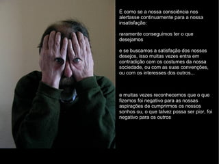 É como se a nossa consciência nos alertasse continuamente para a nossa insatisfação: raramente conseguimos ter o que desejamos e se buscamos a satisfação dos nossos desejos, isso muitas vezes entra em contradição com os costumes da nossa sociedade, ou com as suas convenções, ou com os interesses dos outros... e muitas vezes reconhecemos que o que fizemos foi negativo para as nossas aspirações de cumprirmos os nossos sonhos ou, o que talvez possa ser pior, foi negativo para os outros 
