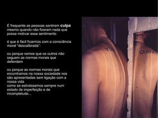 É frequente as pessoas sentirem  culpa mesmo quando não fizeram nada que possa motivar esse sentimento é que é fácil ficarmos com a consciência moral “descalibrada”: ou porque vemos que os outros não seguem as normas morais que defendem ou porque as normas morais que encontramos na nossa sociedade nos são apresentadas sem ligação com a nossa vida como se estivéssemos sempre num estado de imperfeição e de incompletude... 