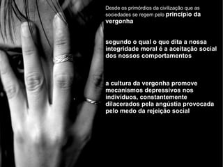 Desde os primórdios da civilização que as sociedades se regem pelo  princípio da vergonha segundo o qual o que dita a nossa integridade moral é a aceitação social dos nossos comportamentos a cultura da vergonha promove mecanismos depressivos nos indivíduos, constantemente dilacerados pela angústia provocada pelo medo da rejeição social 