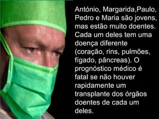 António, Margarida,Paulo, Pedro e Maria são jovens, mas estão muito doentes. Cada um deles tem uma doença diferente (coração, rins, pulmões, fígado, pâncreas). O prognóstico médico é fatal se não houver rapidamente um transplante dos órgãos doentes de cada um deles. 