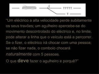 “ Um eléctrico a alta velocidade perde subitamente os seus travões; um agulheiro apercebe-se do movimento descontrolado do eléctrico e, no limite, pode alterar a linha que o veículo está a percorrer.  Se o fizer, o eléctrico irá chocar com uma pessoa; se não fizer nada, o comboio chocará naturalmente  com 5 pessoas.  O que  deve  fazer o agulheiro e porquê?” 