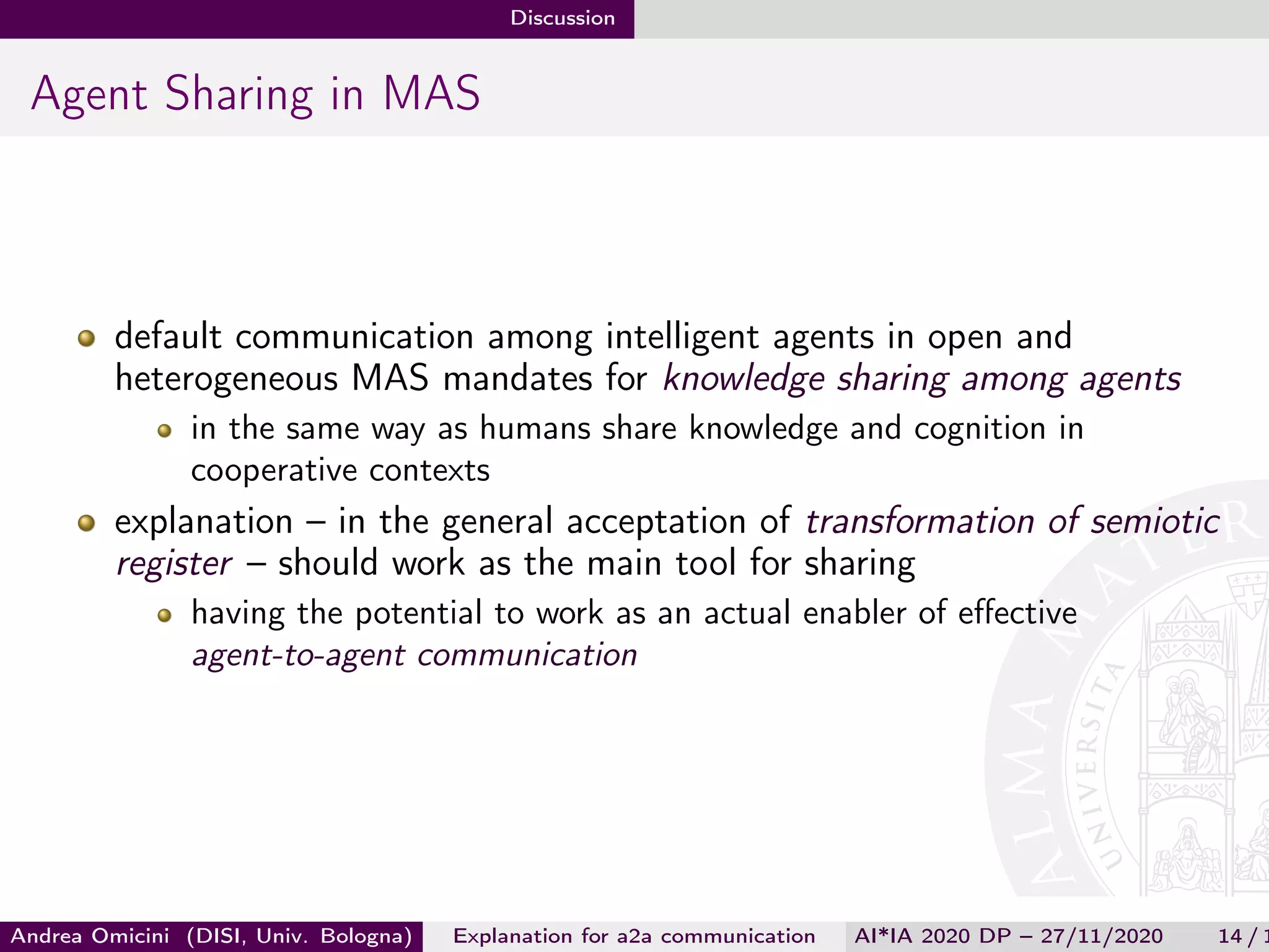 Discussion
Agent Sharing in MAS
default communication among intelligent agents in open and
heterogeneous MAS mandates for knowledge sharing among agents
in the same way as humans share knowledge and cognition in
cooperative contexts
explanation – in the general acceptation of transformation of semiotic
register – should work as the main tool for sharing
having the potential to work as an actual enabler of eﬀective
agent-to-agent communication
Andrea Omicini (DISI, Univ. Bologna) Explanation for a2a communication AI*IA 2020 DP – 27/11/2020 14 / 1
 