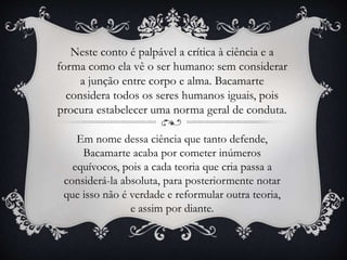 Neste conto é palpável a crítica à ciência e a
forma como ela vê o ser humano: sem considerar
a junção entre corpo e alma. Bacamarte
considera todos os seres humanos iguais, pois
procura estabelecer uma norma geral de conduta.
Em nome dessa ciência que tanto defende,
Bacamarte acaba por cometer inúmeros
equívocos, pois a cada teoria que cria passa a
considerá-la absoluta, para posteriormente notar
que isso não é verdade e reformular outra teoria,
e assim por diante.
 