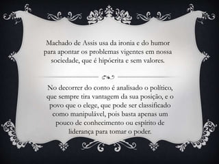 Machado de Assis usa da ironia e do humor
para apontar os problemas vigentes em nossa
sociedade, que é hipócrita e sem valores.
No decorrer do conto é analisado o político,
que sempre tira vantagem da sua posição, e o
povo que o elege, que pode ser classificado
como manipulável, pois basta apenas um
pouco de conhecimento ou espírito de
liderança para tomar o poder.
 