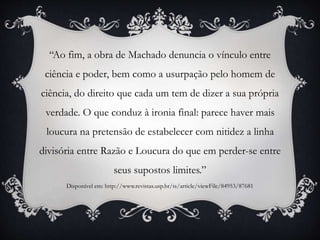 “Ao fim, a obra de Machado denuncia o vínculo entre
ciência e poder, bem como a usurpação pelo homem de
ciência, do direito que cada um tem de dizer a sua própria
verdade. O que conduz à ironia final: parece haver mais
loucura na pretensão de estabelecer com nitidez a linha
divisória entre Razão e Loucura do que em perder-se entre
seus supostos limites.”
Disponível em: http://www.revistas.usp.br/ts/article/viewFile/84953/87681
 