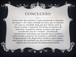 CONCLUSÃO
Como toda obra clássica, o conto transcende as barreiras
do espaço e do tempo, tratando de temas que se mantém
em voga na sociedade atual, que por muitas vezes se
mostra caótica e irracional. Em nome da ciência e da
imposição de padrões sociais, se critica tudo que é
considerado fora do “normal”, classificando
características individuais que destoam desses padrões
como erradas e passíveis de correção e excluindo, através
do preconceito e de diagnósticos médicos equivocados,
uma parcela da sociedade que não preenche os requisitos
exigidos por um sistema ideologicamente binário.
 