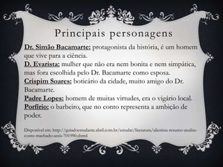 Principais personagens
Dr. Simão Bacamarte: protagonista da história, é um homem
que vive para a ciência.
D. Evarista: mulher que não era nem bonita e nem simpática,
mas fora escolhida pelo Dr. Bacamarte como esposa.
Crispim Soares: boticário da cidade, muito amigo do Dr.
Bacamarte.
Padre Lopes: homem de muitas virtudes, era o vigário local.
Porfírio: o barbeiro, que no conto representa a ambição de
poder.
Disponível em: http://guiadoestudante.abril.com.br/estudar/literatura/alienista-resumo-analise-
conto-machado-assis-701990.shtml
 