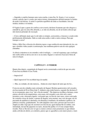 —Suponho o espírito humano uma vasta concha, o meu fim, Sr. Soares, é ver se posso
extrair a pérola, que é a razão; por outros termos, demarquemos definitivamente os limites
da razão e da loucura. A razão é o perfeito equilíbrio de todas as faculdades; fora daí
insânia, insânia e só insânia.

O Vigário Lopes a quem ele confiou a nova teoria, declarou lisamente que não chegava a
entendê-la, que era uma obra absurda, e, se não era absurda, era de tal modo colossal que
não merecia princípio de execução.

—Com a definição atual, que é a de todos os tempos, acrescentou, a loucura e a razão estão
perfeitamente delimitadas. Sabe-se onde uma acaba e onde a outra começa. Para que
transpor a cerca?

Sobre o lábio fino e discreto do alienista rogou a vaga sombra de uma intenção de riso, em
que o desdém vinha casado à comiseração; mas nenhuma palavra saiu de suas egrégias
entranhas.

A ciência contentou-se em estender a mão à teologia, — com tal segurança, que a teologia
não soube enfim se devia crer em si ou na outra. Itaguaí e o universo ficavam à beira de
uma revolução.



                              CAPÍTULO V - O TERROR

Quatro dias depois, a população de Itaguaí ouviu consternada a notícia de que um certo
Costa fora recolhido à Casa Verde.

—Impossível!

—Qual impossível! foi recolhido hoje de manhã.

— Mas, na verdade, ele não merecia... Ainda em cima! depois de tanto que ele fez...

Costa era um dos cidadãos mais estimados de Itaguaí, Herdara quatrocentos mil cruzados
em boa moeda de El-rei Dom João V, dinheiro cuja renda bastava, segundo lhe declarou 0
tio no testamento, para viver "até o fim do mundo". Tão depressa recolheu a herança, como
entrou a dividi-la em empréstimos, sem usura, mil cruzados a um, dois mil a outro,
trezentos a este, oitocentos àquele, a tal ponto que, no fim de cinco anos, estava sem nada.
Se a miséria viesse de chofre, o pasmo de Itaguaí, seria enorme; mas veio devagar; ele foi
passando da opulência à abastança, da abastança à mediania, da mediania à pobreza, da
pobreza à miséria, gradualmente. Ao cabo daqueles cinco anos, pessoas que levavam o
chapéu ao chão, logo que ele assomava no fim da rua, agora batiam-lhe no ombro, com
intimidade, davam-lhe piparotes no nariz, diziam-lhe pulhas. E o Costa sempre lhano,
risonho. Nem se lhe dava de ver que os menos corteses eram justamente os que tinham
ainda a dívida em aberto; ao contrário, parece que os agasalhava com maior prazer, e mais
 