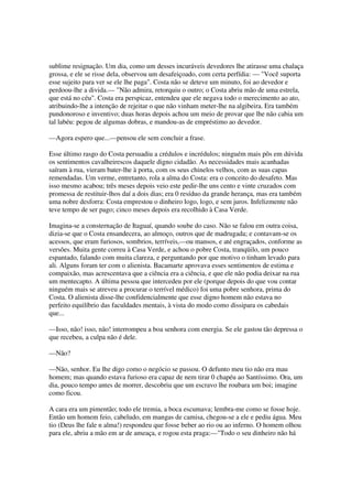 sublime resignação. Um dia, como um desses incuráveis devedores lhe atirasse uma chalaça
grossa, e ele se risse dela, observou um desafeiçoado, com certa perfídia: — "Você suporta
esse sujeito para ver se ele lhe paga". Costa não se deteve um minuto, foi ao devedor e
perdoou-lhe a divida.— "Não admira, retorquiu o outro; o Costa abriu mão de uma estrela,
que está no céu". Costa era perspicaz, entendeu que ele negava todo o merecimento ao ato,
atribuindo-lhe a intenção de rejeitar o que não vinham meter-lhe na algibeira. Era também
pundonoroso e inventivo; duas horas depois achou um meio de provar que lhe não cabia um
tal labéu: pegou de algumas dobras, e mandou-as de empréstimo ao devedor.

—Agora espero que...—pensou ele sem concluir a frase.

Esse último rasgo do Costa persuadiu a crédulos e incrédulos; ninguém mais pôs em dúvida
os sentimentos cavalheirescos daquele digno cidadão. As necessidades mais acanhadas
saíram à rua, vieram bater-lhe à porta, com os seus chinelos velhos, com as suas capas
remendadas. Um verme, entretanto, rola a alma do Costa: era o conceito do desafeto. Mas
isso mesmo acabou; três meses depois veio este pedir-lhe uns cento e vinte cruzados com
promessa de restituir-lhos daí a dois dias; era 0 resíduo da grande herança, mas era também
uma nobre desforra: Costa emprestou o dinheiro logo, logo, e sem juros. Infelizmente não
teve tempo de ser pago; cinco meses depois era recolhido à Casa Verde.

Imagina-se a consternação de Itaguaí, quando soube do caso. Não se falou em outra coisa,
dizia-se que o Costa ensandecera, ao almoço, outros que de madrugada; e contavam-se os
acessos, que eram furiosos, sombrios, terríveis,—ou mansos, e até engraçados, conforme as
versões. Muita gente correu à Casa Verde, e achou o pobre Costa, tranqüilo, um pouco
espantado, falando com muita clareza, e perguntando por que motivo o tinham levado para
ali. Alguns foram ter com o alienista. Bacamarte aprovava esses sentimentos de estima e
compaixão, mas acrescentava que a ciência era a ciência, e que ele não podia deixar na rua
um mentecapto. A última pessoa que intercedeu por ele (porque depois do que vou contar
ninguém mais se atreveu a procurar o terrível médico) foi uma pobre senhora, prima do
Costa. O alienista disse-lhe confidencialmente que esse digno homem não estava no
perfeito equilíbrio das faculdades mentais, à vista do modo como dissipara os cabedais
que...

—Isso, não! isso, não! interrompeu a boa senhora com energia. Se ele gastou tão depressa o
que recebeu, a culpa não é dele.

—Não?

—Não, senhor. Eu lhe digo como o negócio se passou. O defunto meu tio não era mau
homem; mas quando estava furioso era capaz de nem tirar 0 chapéu ao Santíssimo. Ora, um
dia, pouco tempo antes de morrer, descobriu que um escravo lhe roubara um boi; imagine
como ficou.

A cara era um pimentão; todo ele tremia, a boca escumava; lembra-me como se fosse hoje.
Então um homem feio, cabeludo, em mangas de camisa, chegou-se a ele e pediu água. Meu
tio (Deus lhe fale n alma!) respondeu que fosse beber ao rio ou ao inferno. O homem olhou
para ele, abriu a mão em ar de ameaça, e rogou esta praga:—"Todo o seu dinheiro não há
 