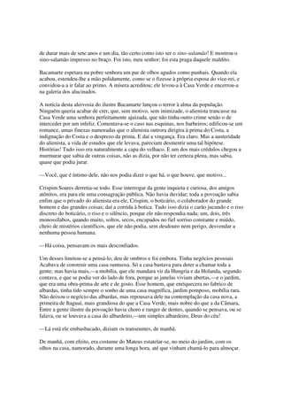 de durar mais de sete anos e um dia, tão certo como isto ser o sino-salamão! E mostrou o
sino-salamão impresso no braço. Foi isto, meu senhor; foi esta praga daquele maldito.

Bacamarte espetara na pobre senhora um par de olhos agudos como punhais. Quando ela
acabou, estendeu-lhe a mão polidamente, como se o fizesse à própria esposa do vice-rei, e
convidou-a a ir falar ao primo. A mísera acreditou; ele levou-a à Casa Verde e encerrou-a
na galeria dos alucinados.

A notícia desta aleivosia do ilustre Bacamarte lançou o terror à alma da população.
Ninguém queria acabar de crer, que, sem motivo, sem inimizade, o alienista trancasse na
Casa Verde uma senhora perfeitamente ajuizada, que não tinha outro crime senão o de
interceder por um infeliz. Comentava-se o caso nas esquinas, nos barbeiros; edificou-se um
romance, umas finezas namoradas que o alienista outrora dirigira à prima do Costa, a
indignação do Costa e o desprezo da prima. E daí a vingança. Era claro. Mas a austeridade
do alienista, a vida de estudos que ele levava, pareciam desmentir uma tal hipótese.
Histórias! Tudo isso era naturalmente a capa do velhaco. E um dos mais crédulos chegou a
murmurar que sabia de outras coisas, não as dizia, por não ter certeza plena, mas sabia,
quase que podia jurar.

—Você, que é íntimo dele, não nos podia dizer o que há, o que houve, que motivo...

Crispim Soares derretia-se todo. Esse interrogar da gente inquieta e curiosa, dos amigos
atônitos, era para ele uma consagração pública. Não havia duvidar; toda a povoação sabia
enfim que o privado do alienista era ele, Crispim, o boticário, o colaborador do grande
homem e das grandes coisas; daí a corrida à botica. Tudo isso dizia o carão jucundo e o riso
discreto do boticário, o riso e o silêncio, porque ele não respondia nada; um, dois, três
monossílabos, quando muito, soltos, secos, encapados no fiel sorriso constante e miúdo,
cheio de mistérios científicos, que ele não podia, sem desdouro nem perigo, desvendar a
nenhuma pessoa humana.

—Há coisa, pensavam os mais desconfiados.

Um desses limitou-se a pensá-lo, deu de ombros e foi embora. Tinha negócios pessoais
Acabava de construir uma casa suntuosa. Só a casa bastava para deter a chamar toda a
gente; mas havia mais,—a mobília, que ele mandara vir da Hungria e da Holanda, segundo
contava, e que se podia ver do lado de fora, porque as janelas viviam abertas,—e o jardim,
que era uma obra-prima de arte e de gosto. Esse homem, que enriquecera no fabrico de
albardas, tinha tido sempre o sonho de uma casa magnífica, jardim pomposo, mobília rara.
Não deixou o negócio das albardas, mas repousava dele na contemplação da casa nova, a
primeira de Itaguaí, mais grandiosa do que a Casa Verde, mais nobre do que a da Câmara,
Entre a gente ilustre da povoação havia choro e ranger de dentes, quando se pensava, ou se
falava, ou se louvava a casa do albardeiro,—um simples albardeiro, Deus do céu!

—Lá está ele embasbacado, diziam os transeuntes, de manhã.

De manhã, com efeito, era costume do Mateus estatelar-se, no meio do jardim, com os
olhos na casa, namorado, durante uma longa hora, até que vinham chamá-lo para almoçar.
 