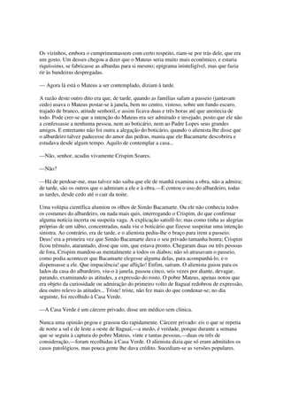 Os vizinhos, embora o cumprimentassem com certo respeito, riam-se por trás dele, que era
um gosto. Um desses chegou a dizer que o Mateus seria muito mais econômico, e estaria
riquíssimo, se fabricasse as albardas para si mesmo; epigrama ininteligível, mas que fazia
rir às bandeiras despregadas.

— Agora lá está o Mateus a ser contemplado, diziam à tarde.

A razão deste outro dito era que, de tarde, quando as famílias safam a passeio (jantavam
cedo) usava o Mateus postar-se à janela, bem no centro, vistoso, sobre um fundo escuro,
trajado de branco, atitude senhoril, e assim ficava duas e três horas até que anoitecia de
todo. Pode crer-se que a intenção do Mateus era ser admirado e invejado, posto que ele não
a confessasse a nenhuma pessoa, nem ao boticário, nem ao Padre Lopes seus grandes
amigos. E entretanto não foi outra a alegação do boticário, quando o alienista lhe disse que
o albardeiro talvez padecesse do amor das pedras, mania que ele Bacamarte descobrira e
estudava desde algum tempo. Aquilo de contemplar a casa...

—Não, senhor, acudiu vivamente Crispim Soares.

—Não?

—Há de perdoar-me, mas talvez não saiba que ele de manhã examina a obra, não a admira;
de tarde, são os outros que o admiram a ele e à obra.—E contou o uso do albardeiro, todas
as tardes, desde cedo até o cair da noite.

Uma volúpia científica alumiou os olhos de Simão Bacamarte. Ou ele não conhecia todos
os costumes do albardeiro, ou nada mais quis, interrogando o Crispim, do que confirmar
alguma notícia incerta ou suspeita vaga. A explicação satisfê-lo; mas como tinha as alegrias
próprias de um sábio, concentradas, nada viu o boticário que fizesse suspeitar uma intenção
sinistra. Ao contrário, era de tarde, e o alienista pediu-lhe o braço para irem a passeio.
Deus! era a primeira vez que Simão Bacamarte dava o seu privado tamanha honra; Crispim
ficou trêmulo, atarantado, disse que sim, que estava pronto. Chegaram duas ou três pessoas
de fora, Crispim mandou-as mentalmente a todos os diabos; não só atrasavam o passeio,
como podia acontecer que Bacamarte elegesse alguma delas, para acompanhá-lo, e o
dispensasse a ele. Que impaciência! que aflição! Enfim, saíram. O alienista guiou para os
lados da casa do albardeiro, viu-o à janela, passou cinco, seis vezes por diante, devagar,
parando, examinando as atitudes, a expressão do rosto. O pobre Mateus, apenas notou que
era objeto da curiosidade ou admiração do primeiro volto de Itaguaí redobrou de expressão,
deu outro relevo às atitudes... Triste! triste, não fez mais do que condenar-se; no dia
seguinte, foi recolhido à Casa Verde.

—A Casa Verde é um cárcere privado, disse um médico sem clínica.

Nunca uma opinião pegou e grassou tão rapidamente. Cárcere privado: eis o que se repetia
de norte a sul e de leste a oeste de Itaguaí,—a medo, é verdade, porque durante a semana
que se seguiu à captura do pobre Mateus, vinte e tantas pessoas,—duas ou três de
consideração,—foram recolhidas à Casa Verde. O alienista dizia que só eram admitidos os
casos patológicos, mas pouca gente lhe dava crédito. Sucediam-se as versões populares.
 