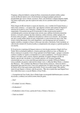 Vingança, cobiça de dinheiro, castigo de Deus, monomania do próprio médico, plano
secreto do Rio de Janeiro com o fim de destruir em Itaguaí qualquer gérmen de
prosperidade que viesse a brotar, arvorecer, florir, com desdouro e míngua daquela cidade,
mil outras explicações, que não explicavam nada, tal era o produto diário da imaginação
pública.

Nisto chegou do Rio de Janeiro a esposa do alienista, a tia, a mulher do Crispim Soares, e
toda a mais comitiva, —ou quase toda—que algumas semanas antes partira de Itaguaí O
alienista foi recebê-la, com o boticário, o Padre Lopes os vereadores e vários outros
magistrados. O momento em que D. Evarista pôs os olhos na pessoa do marido é
considerado pelos cronistas do tempo como um dos mais sublimes da história moral dos
homens, e isto pelo contraste das duas naturezas, ambas extremas, ambas egrégias. D.
Evarista soltou um grito, —balbuciou uma palavra e atirou-se ao consorte—de um gesto
que não se pode melhor definir do que comparando-o a uma mistura de onça e rola. Não
assim o ilustre Bacamarte; frio como diagnóstico, sem desengonçar por um instante a
rigidez científica, estendeu os braços à dona que caiu neles e desmaiou. Curto incidente; ao
cabo de dois minutos D. Evarista recebia os cumprimentos dos amigos e o préstito punha-se
em marcha.

D. Evarista era a esperança de Itaguaí contava-se com ela para minorar o flagelo da Casa
Verde. Daí as aclamações públicas, a imensa gente que atulhava as ruas, as flâmulas, as
flores e damascos às janelas. Com o braço apoiado no do Padre Lopes —porque o eminente
confiara a mulher ao vigário e acompanhava-os a passo meditativo—D. Evarista voltava a
cabeça a um lado e outro, curiosa, inquieta, petulante. O vigário indagava do Rio de
Janeiro, que ele não vira desde o vice-reinado anterior; e D. Evarista respondia
entusiasmada que era a coisa mais bela que podia haver no mundo. O Passeio Público
estava acabado, um paraíso onde ela fora muitas vezes, e a Rua das Belas Noites, o chafariz
das Marrecas... Ah! o chafariz das Marrecas! Eram mesmo marrecas—feitas de metal e
despejando água pela boca fora. Uma coisa galantíssima. O vigário dizia que sim, que o Rio
de Janeiro devia estar agora muito mais bonito. Se já o era noutro tempo! Não admira,
maior do que Itaguaí, e, demais, sede do governo... Mas não se pode dizer que Itaguaí fosse
feio; tinha belas casas, a casa do Mateus, a Casa Verde...

—A propósito de Casa Verde, disse o Padre Lopes escorregando habilmente para o assunto
da ocasião, a senhora vem achá-la muito cheia de gente.

—Sim?

—É verdade. Lá está o Mateus...

—O albardeiro?

—O albardeiro; está o Costa, a prima do Costa, e Fulano, e Sicrano, e...

—Tudo isso doido?
 