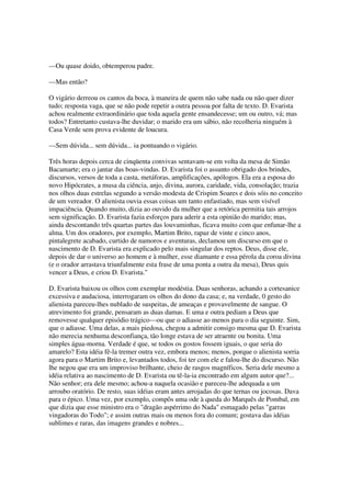 —Ou quase doido, obtemperou padre.

—Mas então?

O vigário derreou os cantos da boca, à maneira de quem não sabe nada ou não quer dizer
tudo; resposta vaga, que se não pode repetir a outra pessoa por falta de texto. D. Evarista
achou realmente extraordinário que toda aquela gente ensandecesse; um ou outro, vá; mas
todos? Entretanto custava-lhe duvidar; o marido era um sábio, não recolheria ninguém à
Casa Verde sem prova evidente de loucura.

—Sem dúvida... sem dúvida... ia pontuando o vigário.

Três horas depois cerca de cinqüenta convivas sentavam-se em volta da mesa de Simão
Bacamarte; era o jantar das boas-vindas. D. Evarista foi o assunto obrigado dos brindes,
discursos, versos de toda a casta, metáforas, amplificações, apólogos. Ela era a esposa do
novo Hipócrates, a musa da ciência, anjo, divina, aurora, caridade, vida, consolação; trazia
nos olhos duas estrelas segundo a versão modesta de Crispim Soares e dois sóis no conceito
de um vereador. O alienista ouvia essas coisas um tanto enfastiado, mas sem visível
impaciência. Quando muito, dizia ao ouvido da mulher que a retórica permitia tais arrojos
sem significação. D. Evarista fazia esforços para aderir a esta opinião do marido; mas,
ainda descontando três quartas partes das louvaminhas, ficava muito com que enfunar-lhe a
alma. Um dos oradores, por exemplo, Martim Brito, rapaz de vinte e cinco anos,
pintalegrete acabado, curtido de namoros e aventuras, declamou um discurso em que o
nascimento de D. Evarista era explicado pelo mais singular dos reptos. Deus, disse ele,
depois de dar o universo ao homem e à mulher, esse diamante e essa pérola da coroa divina
(e o orador arrastava triunfalmente esta frase de uma ponta a outra da mesa), Deus quis
vencer a Deus, e criou D. Evarista."

D. Evarista baixou os olhos com exemplar modéstia. Duas senhoras, achando a cortesanice
excessiva e audaciosa, interrogaram os olhos do dono da casa; e, na verdade, 0 gesto do
alienista pareceu-lhes nublado de suspeitas, de ameaças e provavelmente de sangue. O
atrevimento foi grande, pensaram as duas damas. E uma e outra pediam a Deus que
removesse qualquer episódio trágico—ou que o adiasse ao menos para o dia seguinte. Sim,
que o adiasse. Uma delas, a mais piedosa, chegou a admitir consigo mesma que D. Evarista
não merecia nenhuma desconfiança, tão longe estava de ser atraente ou bonita. Uma
simples água-morna. Verdade é que, se todos os gostos fossem iguais, o que seria do
amarelo? Esta idéia fê-la tremer outra vez, embora menos; menos, porque o alienista sorria
agora para o Martim Brito e, levantados todos, foi ter com ele e falou-lhe do discurso. Não
lhe negou que era um improviso brilhante, cheio de rasgos magníficos. Seria dele mesmo a
idéia relativa ao nascimento de D. Evarista ou tê-la-ia encontrado em algum autor que?...
Não senhor; era dele mesmo; achou-a naquela ocasião e pareceu-lhe adequada a um
arroubo oratório. De resto, suas idéias eram antes arrojadas do que ternas ou jocosas. Dava
para o épico. Uma vez, por exemplo, compôs uma ode à queda do Marquês de Pombal, em
que dizia que esse ministro era o "dragão aspérrimo do Nada" esmagado pelas "garras
vingadoras do Todo"; e assim outras mais ou menos fora do comum; gostava das idéias
sublimes e raras, das imagens grandes e nobres...
 