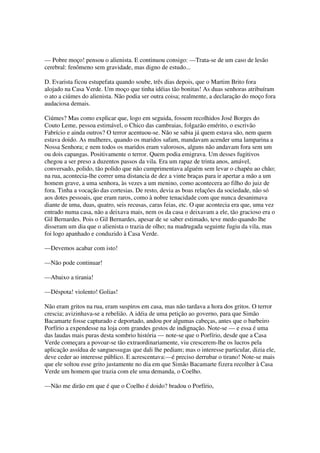 — Pobre moço! pensou o alienista. E continuou consigo: —Trata-se de um caso de lesão
cerebral: fenômeno sem gravidade, mas digno de estudo...

D. Evarista ficou estupefata quando soube, três dias depois, que o Martim Brito fora
alojado na Casa Verde. Um moço que tinha idéias tão bonitas! As duas senhoras atribuíram
o ato a ciúmes do alienista. Não podia ser outra coisa; realmente, a declaração do moço fora
audaciosa demais.

Ciúmes? Mas como explicar que, logo em seguida, fossem recolhidos José Borges do
Couto Leme, pessoa estimável, o Chico das cambraias, folgazão emérito, o escrivão
Fabrício e ainda outros? O terror acentuou-se. Não se sabia já quem estava são, nem quem
estava doido. As mulheres, quando os maridos safam, mandavam acender uma lamparina a
Nossa Senhora; e nem todos os maridos eram valorosos, alguns não andavam fora sem um
ou dois capangas. Positivamente o terror. Quem podia emigrava. Um desses fugitivos
chegou a ser preso a duzentos passos da vila. Era um rapaz de trinta anos, amável,
conversado, polido, tão polido que não cumprimentava alguém sem levar o chapéu ao chão;
na rua, acontecia-lhe correr uma distancia de dez a vinte braças para ir apertar a mão a um
homem grave, a uma senhora, às vezes a um menino, como acontecera ao filho do juiz de
fora. Tinha a vocação das cortesias. De resto, devia as boas relações da sociedade, não só
aos dotes pessoais, que eram raros, como à nobre tenacidade com que nunca desanimava
diante de uma, duas, quatro, seis recusas, caras feias, etc. O que acontecia era que, uma vez
entrado numa casa, não a deixava mais, nem os da casa o deixavam a ele, tão gracioso era o
Gil Bernardes. Pois o Gil Bernardes, apesar de se saber estimado, teve medo quando lhe
disseram um dia que o alienista o trazia de olho; na madrugada seguinte fugiu da vila, mas
foi logo apanhado e conduzido à Casa Verde.

—Devemos acabar com isto!

—Não pode continuar!

—Abaixo a tirania!

—Déspota! violento! Golias!

Não eram gritos na rua, eram suspiros em casa, mas não tardava a hora dos gritos. O terror
crescia; avizinhava-se a rebelião. A idéia de uma petição ao governo, para que Simão
Bacamarte fosse capturado e deportado, andou por algumas cabeças, antes que o barbeiro
Porfírio a expendesse na loja com grandes gestos de indignação. Note-se — e essa é uma
das laudas mais puras desta sombrio história — note-se que o Porfírio, desde que a Casa
Verde começara a povoar-se tão extraordinariamente, viu crescerem-lhe os lucros pela
aplicação assídua de sanguessugas que dali lhe pediam; mas o interesse particular, dizia ele,
deve ceder ao interesse público. E acrescentava:—é preciso derrubar o tirano! Note-se mais
que ele soltou esse grito justamente no dia em que Simão Bacamarte fizera recolher à Casa
Verde um homem que trazia com ele uma demanda, o Coelho.

—Não me dirão em que é que o Coelho é doido? bradou o Porfírio,
 