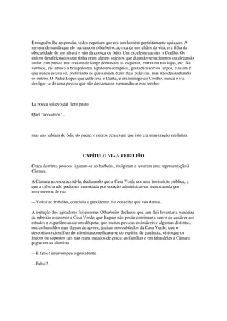 E ninguém lhe respondia; todos repetiam que era um homem perfeitamente ajuizado. A
mesma demanda que ele trazia com o barbeiro, acerca de uns chãos da vila, era filha da
obscuridade de um alvará e não da cobiça ou ódio. Um excelente caráter o Coelho. Os
únicos desafeiçoados que tinha eram alguns sujeitos que dizendo-se taciturnos ou alegando
andar com pressa mal o viam de longe dobravam as esquinas, entravam nas lojas, etc. Na
verdade, ele amava a boa palestra, a palestra comprida, gostada a sorvos largos, e assim é
que nunca estava só, preferindo os que sabiam dizer duas palavras, mas não desdenhando
os outros. O Padre Lopes que cultivava o Dante, e era inimigo do Coelho, nunca o via
desligar-se de uma pessoa que não declamasse e emendasse este trecho:



La bocca sollevò dal fiero pasto

Quel "seccatore"...



mas uns sabiam do ódio do padre, e outros pensavam que isto era uma oração em latim.



                             CAPÍTULO VI - A REBELIÃO

Cerca de trinta pessoas ligaram-se ao barbeiro, redigiram e levaram uma representação à
Câmara.

A Câmara recusou aceitá-la, declarando que a Casa Verde era uma instituição pública, e
que a ciência não podia ser emendada por votação administrativa, menos ainda por
movimentos de rua.

—Voltai ao trabalho, concluiu o presidente, é o conselho que vos damos.

A irritação dos agitadores foi enorme. O barbeiro declarou que iam dali levantar a bandeira
da rebelião e destruir a Casa Verde; que Itaguaí não podia continuar a servir de cadáver aos
estudos e experiências de um déspota; que muitas pessoas estimáveis e algumas distintas,
outras humildes mas dignas de apreço, jaziam nos cubículos da Casa Verde; que o
despotismo científico do alienista complicava-se do espírito de ganância, visto que os
loucos ou supostos tais não eram tratados de graça: as famílias e em falta delas a Câmara
pagavam ao alienista...

—É falso! interrompeu o presidente.

—Falso?
 