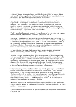 —Há cerca de duas semanas recebemos um ofício do ilustre médico em que nos declara
que, tratando de fazer experiências de alto valor psicológico, desiste do estipêndio votado
pela Câmara, bem como nada receberá das famílias dos enfermos.

A notícia deste ato tão nobre, tão puro, suspendeu um pouco a alma dos rebeldes.
Seguramente o alienista podia estar em erro, mas nenhum interesse alheio à ciência o
instigava; e para demonstrar o erro, era preciso alguma coisa mais do que arruaças e
clamores. Isto disse o presidente, com aplauso de toda a Câmara. O barbeiro, depois de
alguns instantes de concentração, declarou que estava investido de um mandato público e
não restituiria a paz a Itaguaí antes de ver por terra a Casa

Verde—"essa Bastilha da razão humana"—expressão que ouvira a um poeta local e que ele
repetiu com muita ênfase. Disse, e, a um sinal, todos saíram com ele.

Imagine-se a situação dos vereadores; urgia obstar ao ajuntamento, à rebelião, à luta, ao
sangue. Para acrescentar ao mal um dos vereadores que apoiara o presidente ouvindo agora
a denominação dada pelo barbeiro à Casa Verde—"Bastilha da razão humana"—achou-a
tão elegante que mudou de parecer. Disse que entendia de bom aviso decretar alguma
medida que reduzisse a Casa Verde; e porque o presidente, indignado, manifestasse em
termos enérgicos o seu pasmo, o vereador fez esta reflexão:

—Nada tenho que ver com a ciência; mas, se tantos homens em quem supomos são
reclusos por dementes, quem nos afirma que o alienado não é o alienista?

Sebastião Freitas, o vereador dissidente, tinha o dom da palavra e falou ainda por algum
tempo, com prudência mas com firmeza. Os colegas estavam atônitos; o presidente pediu-
lhe que, ao menos, desse o exemplo da ordem e do respeito à lei, não aventasse as suas
idéias na rua para não dar corpo e alma à rebelião, que era por ora um turbilhão de átomos
dispersos. Esta figura corrigiu um pouco o efeito da outra: Sebastião Freitas prometeu
suspender qualquer ação, reservando-se o direito de pedir pelos meios legais a redução da
Casa Verde. E repetia consigo namorado:—Bastilha da razão humana!

Entretanto a arruaça crescia. Já não eram trinta mas trezentas pessoas que acompanhavam o
barbeiro, cuja alcunha familiar deve ser mencionada, porque ela deu o nome à revolta;
chamavam-lhe o Canjica—e o movimento ficou célebre com o nome de revolta dos
Canjicas. A ação podia ser restrita—visto que muita gente, ou por medo, ou por hábitos de
educação, não descia à rua; mas o sentimento era unânime, ou quase unânime, e os
trezentos que caminhavam para a Casa Verde,—dada a diferença de Paris a Itaguaí,—
podiam ser comparados aos que tomaram a Bastilha.

D. Evarista teve noticia da rebelião antes que ela chegasse; veio dar-lha uma de suas crias.
Ela provava nessa ocasião um vestido de seda,—um dos trinta e sete que trouxera do Rio de
Janeiro,—e não quis crer.

—Há de ser alguma patuscada, dizia ela, mudando a posição de um alfinete. Benedita, vê se
a barra está boa.
 