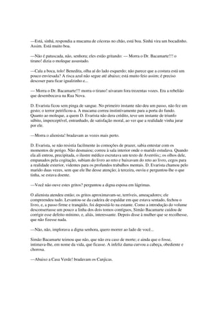 —Está, sinhá, respondia a mucama de cócoras no chão, está boa. Sinhá vira um bocadinho.
Assim. Está muito boa.

—Não é patuscada, não, senhora; eles estão gritando: — Morra o Dr. Bacamarte!!! o
tirano! dizia o moleque assustado.

—Cala a boca, tolo! Benedita, olha aí do lado esquerdo; não parece que a costura está um
pouco enviesada? A risca azul não segue até abaixo; está muito feio assim; é preciso
descoser para ficar igualzinho e...

— Morra o Dr. Bacamarte!!! morra o tirano! uivaram fora trezentas vozes. Era a rebelião
que desembocava na Rua Nova.

D. Evarista ficou sem pinga de sangue. No primeiro instante não deu um passo, não fez um
gesto; o terror petrificou-a. A mucama correu instintivamente para a porta do fundo.
Quanto ao moleque, a quem D. Evarista não dera crédito, teve um instante de triunfo
súbito, imperceptível, entranhado, de satisfação moral, ao ver que a realidade vinha jurar
por ele.

—Morra o alienista! bradavam as vozes mais perto.

D. Evarista, se não resistia facilmente às comoções de prazer, sabia entestar com os
momentos de perigo. Não desmaiou; correu à sala interior onde o marido estudava. Quando
ela ali entrou, precipitada, o ilustre médico escrutava um texto de Averróis;; os olhos dele,
empanados pela cogitação, subiam do livro ao reto e baixavam do reto ao livro, cegos para
a realidade exterior, videntes para os profundos trabalhos mentais. D. Evarista chamou pelo
marido duas vezes, sem que ele lhe desse atenção; à terceira, ouviu e perguntou-lhe o que
tinha, se estava doente.

—Você não ouve estes gritos? perguntou a digna esposa em lágrimas.

O alienista atendeu então; os gritos aproximavam-se, terríveis, ameaçadores; ele
compreendeu tudo. Levantou-se da cadeira de espaldar em que estava sentado, fechou o
livro, e, a passo firme e tranqüilo, foi depositá-lo na estante. Como a introdução do volume
desconsertasse um pouco a linha dos dois tomos contíguos, Simão Bacamarte cuidou de
corrigir esse defeito mínimo, e, aliás, interessante. Depois disse à mulher que se recolhesse,
que não fizesse nada.

—Não, não, implorava a digna senhora, quero morrer ao lado de você...

Simão Bacamarte teimou que não, que não era caso de morte; e ainda que o fosse,
intimava-lhe, em nome da vida, que ficasse. A infeliz dama curvou a cabeça, obediente e
chorosa.

—Abaixo a Casa Verde! bradavam os Canjicas.
 