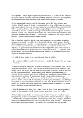 dessas prendas,—únicas dignas da preocupação de um sábio, D. Evarista era mal composta
de feições, longe de lastimá-lo, agradecia-o a Deus, porquanto não corria o risco de preterir
os interesses da ciência na contemplação exclusiva, miúda e vulgar da consorte.

D. Evarista mentiu às esperanças do Dr. Bacamarte, não lhe deu filhos robustos nem
mofinos. A índole natural da ciência é a longanimidade; o nosso médico esperou três anos,
depois quatro, depois cinco. Ao cabo desse tempo fez um estudo profundo da matéria, releu
todos os escritores árabes e outros, que trouxera para Itaguaí, enviou consultas às
universidades italianas e alemãs, e acabou por aconselhar à mulher um regímen alimentício
especial. A ilustre dama, nutrida exclusivamente com a bela carne de porco de Itaguaí, não
atendeu às admoestações do esposo; e à sua resistência,—explicável, mas inqualificável,—
devemos a total extinção da dinastia dos Bacamartes.

Mas a ciência tem o inefável dom de curar todas as mágoas; o nosso médico mergulhou
inteiramente no estudo e na prática da medicina. Foi então que um dos recantos desta lhe
chamou especialmente a atenção,—o recanto psíquico, o exame de patologia cerebral. Não
havia na colônia, e ainda no reino, uma só autoridade em semelhante matéria, mal
explorada, ou quase inexplorada. Simão Bacamarte compreendeu que a ciência lusitana, e
particularmente a brasileira, podia cobrir-se de "louros imarcescíveis", — expressão usada
por ele mesmo, mas em um arroubo de intimidade doméstica; exteriormente era modesto,
segundo convém aos sabedores.

—A saúde da alma, bradou ele, é a ocupação mais digna do médico.

—Do verdadeiro médico, emendou Crispim Soares, boticário da vila, e um dos seus amigos
e comensais.

A vereança de Itaguaí, entre outros pecados de que é argüida pelos cronistas, tinha o de não
fazer caso dos dementes. Assim é que cada louco furioso era trancado em uma alcova, na
própria casa, e, não curado, mas descurado, até que a morte o vinha defraudar do benefício
da vida; os mansos andavam à solta pela rua. Simão Bacamarte entendeu desde logo
reformar tão ruim costume; pediu licença à Câmara para agasalhar e tratar no edifício que
ia construir todos os loucos de Itaguaí, e das demais vilas e cidades, mediante um
estipêndio, que a Câmara lhe daria quando a família do enfermo o não pudesse fazer. A
proposta excitou a curiosidade de toda a vila, e encontrou grande resistência, tão certo é que
dificilmente se desarraigam hábitos absurdos, ou ainda maus. A idéia de meter os loucos na
mesma casa, vivendo em comum, pareceu em si mesma sintoma de demência e não faltou
quem o insinuasse à própria mulher do médico.

—Olhe, D. Evarista, disse-lhe o Padre Lopes, vigário do lugar, veja se seu marido dá um
passeio ao Rio de Janeiro. Isso de estudar sempre, sempre, não é bom, vira o juízo.

D. Evarista ficou aterrada. Foi ter com o marido, disse-lhe "que estava com desejos", um
principalmente, o de vir ao Rio de Janeiro e comer tudo o que a ele lhe parecesse adequado
a certo fim. Mas aquele grande homem, com a rara sagacidade que o distinguia, penetrou a
intenção da esposa e redargüiu-lhe sorrindo que não tivesse medo. Dali foi à Câmara, onde
os vereadores debatiam a proposta, e defendeu-a com tanta eloqüência, que a maioria
 