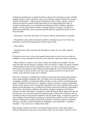 O alienista caminhou para a varanda da frente e chegou ali no momento em que a rebelião
também chegava e parava, defronte, com as suas trezentas cabeças rutilantes de civismo e
sombrias de desespero.—Morra! morra! bradaram de todos os lados, apenas o vulto do
alienista assomou na varanda. Simão Bacamarte fez um sinal pedindo para falar; os
revoltosos cobriram-lhe a voz com brados de indignação. Então o barbeiro, agitando o
chapéu, a fim de impor silêncio à turba, conseguiu aquietar os amigos, e declarou ao
alienista que podia falar, mas acrescentou que não abusasse da paciência do povo como
fizera até então.

—Direi pouco, ou até não direi nada, se for preciso. Desejo saber primeiro o que pedis.

—Não pedimos nada, replicou fremente o barbeiro; ordenamos que a Casa Verde seja
demolida, ou pelo menos despojada dos infelizes que lá estão.

—Não entendo.

—Entendeis bem, tirano; queremos dar liberdade às vítimas do vosso ódio, capricho,
ganância...

O alienista sorriu, mas o sorriso desse grande homem não era coisa visível aos olhos da
multidão; era uma contração leve de dois ou três músculos, nada mais. Sorriu e respondeu:

—Meus senhores, a ciência é coisa séria, e merece ser tratada com seriedade. Não dou
razão dos meus atos de alienista a ninguém, salvo aos mestres e a Deus. Se quereis emendar
a administração da Casa Verde, estou pronto a ouvir-vos; mas, se exigis que me negue a
mim mesmo, não ganhareis nada. Poderia convidar alguns de vós em comissão dos outros a
vir ver comigo os loucos reclusos; mas não o faço, porque seria dar-vos razão do meu
sistema, o que não farei a leigos nem a rebeldes.

Disse isto o alienista e a multidão ficou atônita; era claro que não esperava tanta energia e
menos ainda tamanha serenidade. Mas o assombro cresceu de ponto quando o alienista,
cortejando a multidão com muita gravidade, deu-lhe as costas e retirou-se lentamente para
dentro. O barbeiro tornou logo a si e, agitando o chapéu, convidou os amigos à demolição
da Casa Verde; poucas vozes e frouxas lhe responderam. Foi nesse momento decisivo que o
barbeiro sentiu despontar em si a ambição do governo; pareceu-lhe então que, demolindo a
Casa Verde e derrocando a influência do alienista, chegaria a apoderar-se da Câmara,
dominar as demais autoridades e constituir-se senhor de Itaguaí. Desde alguns anos que ele
forcejava por ver o seu nome incluído nos pelouros para o sorteio dos vereadores, mas era
recusado por não ter uma posição compatível com tão grande cargo. A ocasião era agora ou
nunca. Demais, fora tão longe na arruaça que a derrota seria a prisão ou talvez a forca ou o
degredo. Infelizmente a resposta do alienista diminuíra o furor dos sequazes. O barbeiro,
logo que o percebeu, sentiu um impulso de indignação e quis bradar-lhes:—Canalhas!
covardes! —mas conteve-se e rompeu deste modo:

Meus amigos, lutemos até o fim! A salvação de Itaguaí está nas vossas mãos dignas e
heróicas. Destruamos o cárcere de vossos filhos e pais, de vossas mães e irmãs, de vossos
 