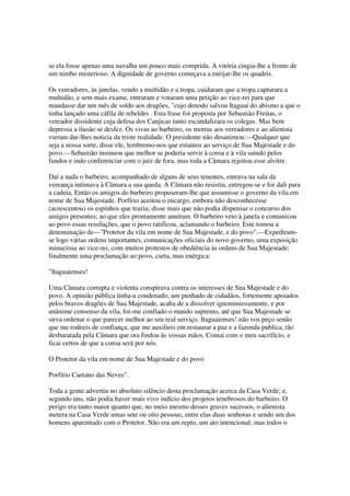 se ela fosse apenas uma navalha um pouco mais comprida. A vitória cingia-lhe a fronte de
um nimbo misterioso. A dignidade de governo começava a eurijar-lhe os quadris.

Os vereadores, às janelas, vendo a multidão e a tropa, cuidaram que a tropa capturara a
multidão, e sem mais exame, entraram e votaram uma petição ao vice-rei para que
mandasse dar um mês de soldo aos dragões, "cujo denodo salvou Itaguaí do abismo a que o
tinha lançado uma cáfila de rebeldes . Esta frase foi proposta por Sebastião Freitas, o
vereador dissidente cuja defesa dos Canjicas tanto escandalizara os colegas. Mas bem
depressa a ilusão se desfez. Os vivas ao barbeiro, os morras aos vereadores e ao alienista
vieram dar-lhes noticia da triste realidade. O presidente não desanimou:—Qualquer que
seja a nossa sorte, disse ele, lembremo-nos que estamos ao serviço de Sua Majestade e do
povo.—Sebastião insinuou que melhor se poderia servir à coroa e à vila saindo pelos
fundos e indo conferenciar com o juiz de fora, mas toda a Câmara rejeitou esse alvitre.

Daí a nada o barbeiro, acompanhado de alguns de seus tenentes, entrava na sala da
vereança intimava à Câmara a sua queda. A Câmara não resistiu, entregou-se e foi dali para
a cadeia. Então os amigos do barbeiro propuseram-lhe que assumisse o governo da vila em
nome de Sua Majestade. Porfírio aceitou o encargo, embora não desconhecesse
(acrescentou) os espinhos que trazia; disse mais que não podia dispensar o concurso dos
amigos presentes; ao que eles prontamente anuíram. O barbeiro veio à janela e comunicou
ao povo essas resoluções, que o povo ratificou, aclamando o barbeiro. Este tomou a
denominação de—"Protetor da vila em nome de Sua Majestade, e do povo".—Expediram-
se logo várias ordens importantes, comunicações oficiais do novo governo, uma exposição
minuciosa ao vice-rei, com muitos protestos de obediência às ordens de Sua Majestade;
finalmente uma proclamação ao povo, curta, mas enérgica:

"Itaguaienses!

Uma Câmara corrupta e violenta conspirava contra os interesses de Sua Majestade e do
povo. A opinião pública tinha-a condenado; um punhado de cidadãos, fortemente apoiados
pelos bravos dragões de Sua Majestade, acaba de a dissolver ignominiosamente, e por
unânime consenso da vila, foi-me confiado o mando supremo, até que Sua Majestade se
sirva ordenar o que parecer melhor ao seu real serviço. Itaguaienses! não vos peço senão
que me rodeeis de confiança, que me auxilieis em restaurar a paz e a fazenda publica, tão
desbaratada pela Câmara que ora findou às vossas mãos. Contai com o meu sacrifício, e
ficai certos de que a coroa será por nós.

O Protetor da vila em nome de Sua Majestade e do povo

Porfírio Caetano das Neves".

Toda a gente advertiu no absoluto silêncio desta proclamação acerca da Casa Verde; e,
segundo uns, não podia haver mais vivo indício dos projetos tenebrosos do barbeiro. O
perigo era tanto maior quanto que, no meio mesmo desses graves sucessos, o alienista
metera na Casa Verde umas sete ou oito pessoas, entre elas duas senhoras e sendo um dos
homens aparentado com o Protetor. Não era um repto, um ato intencional; mas todos o
 