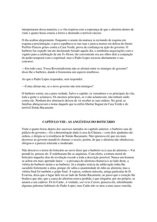 interpretaram dessa maneira; e a vila respirou com a esperança de que o alienista dentro de
vinte e quatro horas estaria a ferros e destruído o terrível cárcere.

O dia acabou alegremente. Enquanto o arauto da matraca ia recitando de esquina em
esquina a proclamação, o povo espalhava-se nas ruas e jurava morrer em defesa do ilustre
Porfírio Poucos gritos contra a Casa Verde, prova de confiança na ação do governo. O
barbeiro faz expedir um ato declarando feriado aquele dia, e entabulou negociações com o
vigário para a celebração de um Te-Deum, tão conveniente era aos olhos dele a conjunção
do poder temporal com o espiritual; mas o Padre Lopes recusou abertamente o seu
concurso.

—Em todo caso, Vossa Reverendíssima não se alistará entre os inimigos do governo?
disse-lhe o barbeiro, dando à fisionomia um aspecto tenebroso.

Ao que o Padre Lopes respondeu, sem responder:

—Como alistar-me, se o novo governo não tem inimigos?

O barbeiro sorriu; era a pura verdade. Salvo o capitão, os vereadores e os principais da vila,
toda a gente o aclamava. Os mesmos principais, se o não aclamavam, não tinham saído
contra ele. Nenhum dos almotacés deixou de vir receber as suas ordens. No geral, as
famílias abençoavam o nome daquele que ia enfim libertar Itaguaí da Casa Verde e do
terrível Simão Bacamarte.



                 CAPÍTULO VIII - AS ANGÚSTIAS DO BOTICÁRIO

Vinte e quatro horas depois dos sucessos narrados no capítulo anterior, o barbeiro saiu do
palácio do governo,—foi a denominação dada à casa da Câmara,—com dois ajudantes-de-
ordens, e dirigiu-se à residência de Simão Bacamarte. Não ignorava ele que era mais
decoroso ao governo mandá-lo chamar; o receio, porém, de que o alienista não obedecesse,
obrigou-o a parecer tolerante e moderado.

Não descrevo o terror do boticário ao ouvir dizer que o barbeiro ia à casa do alienista.—Vai
prendê-lo, pensou ele. E redobraram-lhe as angústias. Com efeito, a tortura moral do
boticário naqueles dias de revolução excede a toda a descrição possível. Nunca um homem
se achou em mais apertado lance: —a privança do alienista chamava-o ao lado deste, a
vitória do barbeiro atraía-o ao barbeiro. Já a simples noticia da sublevação tinha-lhe
sacudido fortemente a alma, porque ele sabia a unanimidade do ódio ao alienista; mas a
vitória final foi também o golpe final. A esposa, senhora máscula, amiga particular de D.
Evarista, dizia que o lugar dele era ao lado de Simão Bacamarte; ao passo que o coração lhe
bradava que não, que a causa do alienista estava perdida, e que ninguém, por ato próprio, se
amarra a um cadáver. Fê-lo Catão , é verdade, sed victa Catoni, pensava ele, relembrando
algumas palestras habituais do Padre Lopes; mas Catão não se atou a uma causa vencida,
 