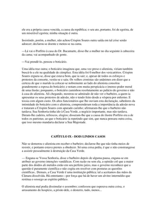 ele era a própria causa vencida, a causa da república; o seu ato, portanto, foi de egoísta, de
um miserável egoísta; minha situação é outra.

Insistindo, porém, a mulher, não achou Crispim Soares outra saída em tal crise senão
adoecer; declarou-se doente e meteu-se na cama.

—Lá vai o Porfírio à casa do Dr. Bacamarte, disse-lhe a mulher no dia seguinte à cabeceira
da cama; vai acompanhado de gente.

—Vai prendê-lo, pensou o boticário.

Uma idéia traz outra; o boticário imaginou que, uma vez preso o alienista, viriam também
buscá-lo a ele na qualidade de cúmplice. Esta idéia foi 0 melhor dos vesicatórios. Crispim
Soares ergueu-se, disse que estava bom, que ia sair; e, apesar de todos os esforços e
protestos da consorte, vestiu-se e saiu. Os velhos cronistas são unânimes em dizer que a
certeza de que o marido ia colocar-se nobremente ao lado do alienista consolou
grandemente a esposa do boticário; e notam com muita perspicácia o imenso poder moral
de uma ilusão; porquanto, o boticário caminhou resolutamente ao palácio do governo e não
à casa do alienista. Ali chegando, mostrou-se admirado de não ver o barbeiro, a quem ia
apresentar os seus protestos de adesão, não o tendo feito desde a véspera por enfermo. E
tossia com algum custo. Os altos funcionários que lhe ouviam esta declaração, sabedores da
intimidade do boticário com o alienista, compreenderam toda a importância da adesão nova
e trataram a Crispim Soares com apurado carinho; afirmaram-lhe que o barbeiro não
tardava; Sua Senhoria tinha ido à Casa Verde, a negócio importante, mas não tardava.
Deram-lhe cadeira, refrescos, elogios; disseram-lhe que a causa do ilustre Porfírio era a de
todos os patriotas; ao que o boticário ia repetindo que sim, que nunca pensara outra coisa,
que isso mesmo mandaria declarar a Sua Majestade.



                        CAPÍTULO IX - DOIS LINDOS CASOS

Não se demorou o alienista em receber o barbeiro; declarou-lhe que não tinha meios de
resistir, e portanto estava prestes a obedecer. Só uma coisa pedia, é que o não constrangesse
a assistir pessoalmente à destruição da Casa Verde.

— Engana-se Vossa Senhoria, disse o barbeiro depois de alguma pausa, engana-se em
atribuir ao governo intenções vandálicas. Com razão ou sem ela, a opinião crê que a maior
parte dos doidos ali metidos estão em seu perfeito juízo, mas o governo reconhece que a
questão é puramente científica e não cogita em resolver com posturas as questões
científicas.. Demais, a Casa Verde é uma instituição pública; tal a aceitamos das mãos da
Câmara dissolvida. Há entretanto—por força que há de haver um alvitre intermédio que
restitua o sossego ao espírito público.

O alienista mal podia dissimular o assombro; confessou que esperava outra coisa, o
arrasamento do hospício, a prisão dele, o desterro, tudo, menos...
 