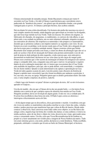 Câmara entusiasmado de tamanha energia. Simão Bacamarte começou por meter 0
secretário na Casa Verde, e foi dali à Câmara à qual declarou que o presidente estava
padecendo da "demência dos touros", um gênero que ele pretendia estudar, com grande
vantagem para os povos. A Câmara a princípio hesitou, mas acabou cedendo.

Daí em diante foi uma coleta desenfreada. Um homem não podia dar nascença ou curso à
mais simples mentira do mundo, ainda daquelas que aproveitam ao inventor ou divulgador,
que não fosse logo metido na Casa Verde. Tudo era loucura. Os cultores de enigmas, os
fabricantes de charadas, de anagramas, os maldizentes, os curiosos da vida alheia, os que
põem todo o seu cuidado na tafularia, um ou outro almotacé enfunado, ninguém escapava
aos emissários do alienista. Ele respeitava as namoradas e não poupava as namoradeiras,
dizendo que as primeiras cediam a um impulso natural e as segundas a um vício. Se um
homem era avaro ou pródigo, ia do mesmo modo para a Casa Verde; daí a alegação de que
não havia regra para a completa sanidade mental. Alguns cronistas crêem que Simão
Bacamarte nem sempre procedia com lisura, e citam em abono da afirmação (que não sei se
pode ser aceita) o fato de ter alcançado da Câmara uma postura autorizando o uso de um
anel de prata no dedo polegar da mão esquerda, a toda a pessoa que, sem outra prova
documental ou tradicional, declarasse ter nas veias duas ou três onças de sangue godo.
Dizem esses cronistas que o fim secreto da insinuação à Câmara foi enriquecer um ourives
amigo e compadre dele; mas, conquanto seja certo que o ourives viu prosperar o negócio
depois da nova ordenação municipal, não o é menos que essa postura deu à Casa Verde
uma multidão de inquilinos; pelo que, não se pode definir, sem temeridade, o verdadeiro
fim do ilustre médico. Quanto à razão determinativa da captura e aposentação na Casa
Verde de todos quantos usaram do anel, é um dos pontos mais obscuros da história de
Itaguaí a opinião mais verossímil é que eles foram recolhidos por andarem a gesticular, à
loa, nas ruas, em casa, na igreja. Ninguém ignora que os doidos gesticulam muito. Em todo
caso, é uma simples conjetura; de positivo, nada há.

—Onde é que este homem vai parar? diziam os principais da terra. Ah! se nós tivéssemos
apoiado os Canjicas...

Um dia de manhã—dia em que a Câmara devia dar um grande baile,—a vila inteira ficou
abalada com a notícia de que a própria esposa do alienista fora metida na Casa Verde.
Ninguém acreditou; devia ser invenção de algum gaiato. E não era: era a verdade pura. D.
Evarista fora recolhida às duas horas da noite. O Padre Lopes correu ao alienista e
interrogou-o discretamente acerca do fato.

—Já há algum tempo que eu desconfiava, disse gravemente o marido. A modéstia com que
ela vivera em ambos os matrimônios não podia conciliar-se com o furor das sedas, veludos,
rendas e pedras preciosas que manifestou logo que voltou do Rio de Janeiro. Desde então
comecei a observá-la. Suas conversas eram todas sobre esses objetos; se eu lhe falava das
antigas cortes, inquiria logo da forma dos vestidos das damas; se uma senhora a visitava na
minha ausência, antes de me dizer o objeto da visita, descrevia-me o trajo, aprovando umas
coisas e censurando outras. Um dia, creio que Vossa Reverendíssima há de lembrar-se,
propôs-se a fazer anualmente um vestido para a imagem de Nossa Senhora da matriz. Tudo
isto eram sintomas graves; esta noite, porém, declarou-se a total demência. Tinha escolhido,
preparado, enfeitado o vestuário que levaria ao baile da Câmara Municipal; só hesitava
 
